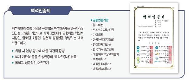  백석인증제 백석학원의 설립이념을 구현하는 백석인증제는 S-PIPES 전인성 모델을 기반으로 사회 공동체에 공헌하는 혁신적 지성인 글로컬 소통인 실천적 섬김인을 양성하는 대표 브랜드이다. ▶취업 시 인성 평가에 대한 객관적 증빙 ▶10개 기관의 공동 인성인증의 '백석인증서 취득 ▶폭넓고 성공적인 대인관계 ●공동인증기관 월드비전 ᆞ포스코인재창조원 ᆞ기아대책 ᆞ한국아동복지협회 ・경찰인재개발원 ᆞ한국기독실업인회 ᆞ대한예수교장로회총회 ・백석대학교 ・백석문화대학교 ・백석예술대학교