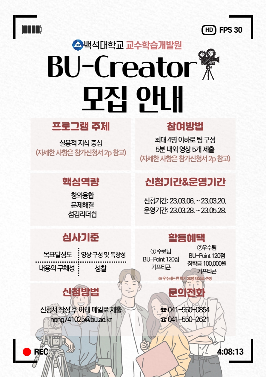  4 백석대학교 교수학습개발원 BU-Creator 모집 안내 (신청기간연장) 프로그램 주제 실용적 지식중심 (자세한사항은 참가신청서 2p 참고) 참여방법 최대 4명 이하로 팀구성 5분 내외 영상 5개 제출 (자세한사항은 참가신청서 2p 참고) 핵심역량 창의융합 문제해결 섬김리더쉽 신청기간&운영기간 신청기간: 23.03.06.~23.03.20. 운영기간: 23.03.28.~23.05.28. 심사기준 목표달성도 영상구성 및 독창성 내용의 구체성 성찰 활동혜택 1수료팀 BU-Point 120점 기프티콘 2우수팀 BU-Point 120점 장학금 100,000원 기프티콘 ※우수자는 한학기 20명 내외로 선정 신청방법 신청서 작성 후 아래 메일로 제출 hong741025@bu.ac.kr 문의전화 041-550-0854 041-550-2621