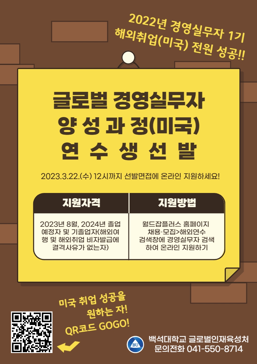  2022년 경영실무자 1기 해외취업(미국) 전원 성공!! 글로벌 경영실무자 양성과정(미국) 연수생 선발 202.3.22.(수) 12시까지 선발면접에 온라인 지원하세요! 지원자격 2023년 8월, 2024년 졸업 예정자 및 기졸업자(해외여 행 및 해외취업 비자발급에 결격사유가 없는자) 지원방법 월드잡플러스 홈페이지 채용·모집>해외연수 검색창에 경영실무자 검색 하여 온라인 지원하기 미국 취업 성공을 원하는 자 QR코드 GOGO! 백석대학교 글로벌인재육성처 문의전화 041-550-8714