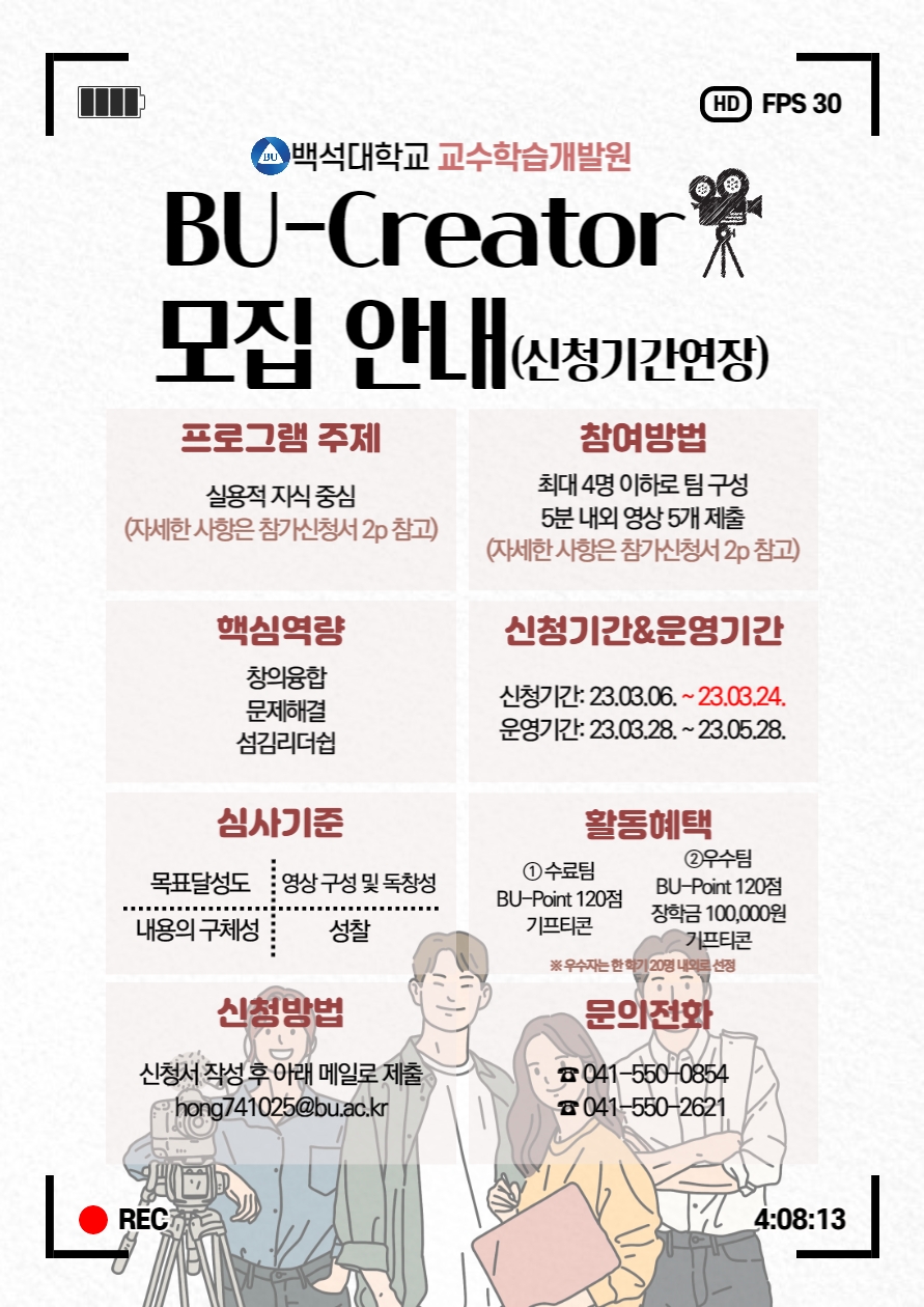  4 백석대학교 교수학습개발원 BU-Creator 모집 안내 (신청기간연장) 프로그램 주제 실용적 지식중심 (자세한사항은 참가신청서 2p 참고) 참여방법 최대 4명 이하로 팀구성 5분 내외 영상 5개 제출 (자세한사항은 참가신청서 2p 참고) 핵심역량 창의융합 문제해결 섬김리더쉽 신청기간&운영기간 신청기간: 23.03.06.~23.03.24. 운영기간: 23.03.28.~23.05.28. 심사기준 목표달성도 영상구성 및 독창성 내용의 구체성 성찰 활동혜택 1수료팀 BU-Point 120점 기프티콘 2우수팀 BU-Point 120점 장학금 100,000원 기프티콘 ※우수자는 한학기 20명 내외로 선정 신청방법 신청서 작성 후 아래 메일로 제출 hong741025@bu.ac.kr 문의전화 041-550-0854 041-550-2621