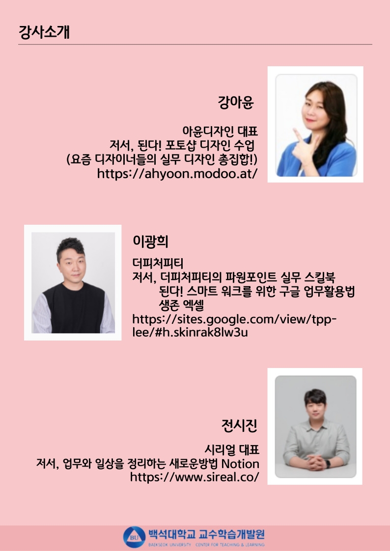  강사소개 강아윤 아윤디자인 대표 저서, 된다! 포토샵 디자인 수업 (요즘 디자이너들의 실무 디자인 총집합!) https://ahyoon.modoo.at/ 이광희 더피처피티 저서, 더피처피티의 파워포인트 실무 스킬북 된다! 스마트워크를 위한 구글 업무활용법 생존 엑셀 https://sites.google.com/view/tpp- lee/#h.skinrak8lw3u 전시진 시리얼 대표 저서, 업무와 일상을 정리하는 새로운방법 Notion https://www.sireal.co/ 백석대학교 교수학습개발원 BAEKSEOK UNIVERSITY CENTER FOR TEACHING & LEARNING