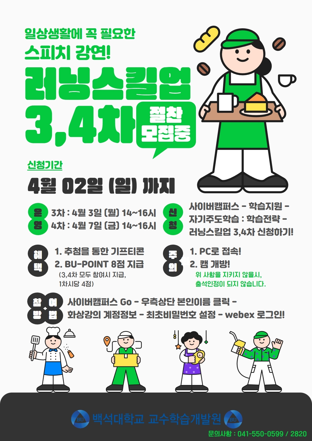  일상생활에 꼭 필요한 스피치 강연! 러닝스킬업 3,4th! 절찬 모집중 신청기간 4월 02일 (일) 까지 운영 3차 : 4월 3일 (월) 14~16시 영 4차 : 4월 7일 (금) 14~16시 신청 사이버캠퍼스 학습지원- 자기주도학습 : 학습전략 - 러닝스킬업 3,4차 신청하기! 혜택 1. 추첨을 통한 기프티콘 2. BU-POINT 8점 지급 (3,4차 모두 참여시 지급, 1차시당 4점) 주의 1. PC로 접속! 2. 캠 개방! 위 사항을 지키지 않을시, 출석인정이 되지 않습니다. 참여방법 사이버캠퍼스 Go - 우측상단 본인이름 클릭- 화상강의 계정정보 - 최초비밀번호 설정 - webex 로그인! 백석대학교 교수학습개발원 문의사항 : 041-550-0599/2820