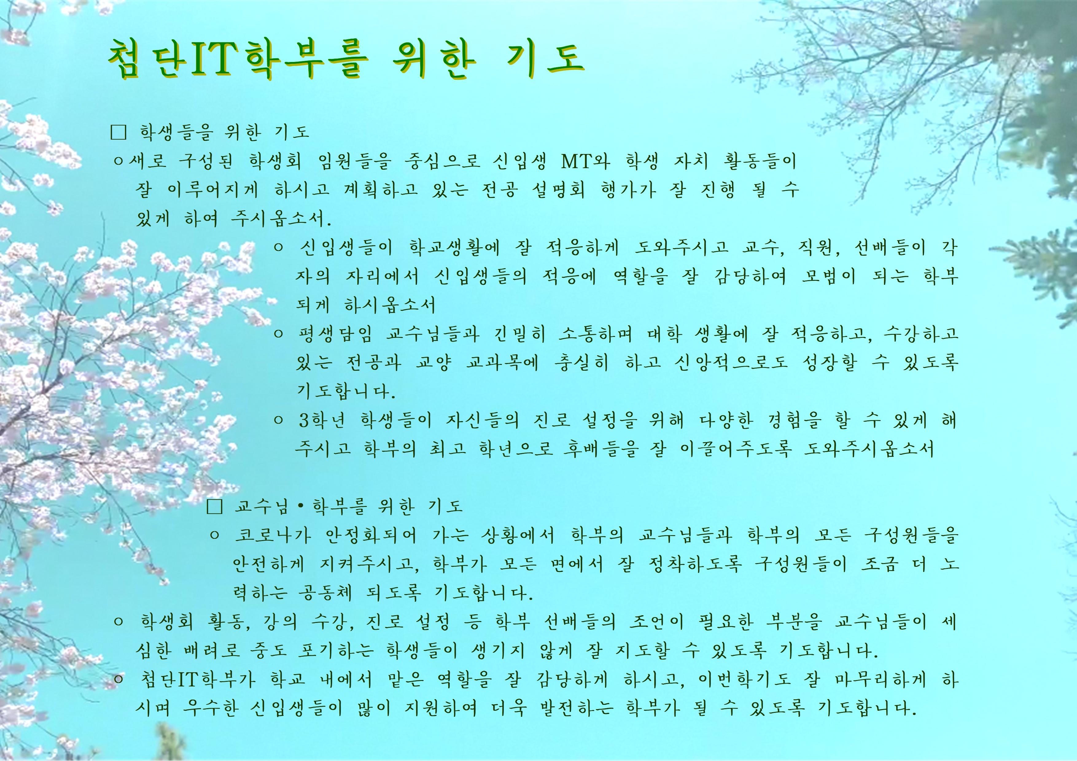  첨단 IT학부를 위한 기도 □ 학생들을 위한 기도 ○ 새로 구성된 학생회 임원들을 중심으로 신입생 MT와 학생 자치 활동들이 잘 이루어지게 하시고 계획하고 있는 전공 설명회 행가가 잘 진행될 수 있게 하여 주시옵소서. ᄋ 신입생들이 학교생활에 잘 적응하게 도와주시고 교수, 직원, 선배들이 각 자의 자리에서 신입생들의 적응에 역할을 잘 감당하여 모범이 되는 학부 되게 하시옵소서 ○ 평생담임 교수님들과 긴밀히 소통하며 대학 생활에 잘 적응하고, 수강하고 있는 전공과 교양 교과목에 충실히 하고 신앙적으로도 성장할 수 있도록 기도합니다. ᄋ 3학년 학생들이 자신들의 진로 설정을 위해 다양한 경험을 할 수 있게 해 주시고 학부의 최고 학년으로 후배들을 잘 이끌어주도록 도와주시옵소서 □ 교수님 •학부를 위한 기도 ○ 코로나가 안정화되어 가는 상황에서 학부의 교수님들과 학부의 모든 구성원들을 안전하게 지켜주시고, 학부가 모든 면에서 잘 정착하도록 구성원들이 조금 더 노 력하는 공동체 되도록 기도합니다. ○ 학생회 활동, 강의 수강, 진로 설정 등 학부 선배들의 조언이 필요한 부분을 교수님들이 세 심한 배려로 중도 포기하는 학생들이 생기지 않게 잘 지도할 수 있도록 기도합니다. ᄋ 첨단 IT학부가 학교 내에서 맡은 역할을 잘 감당하게 하시고, 이번학기도 잘 마무리하게 하 시며 우수한 신입생들이 많이 지원하여 더욱 발전하는 학부가 될 수 있도록 기도합니다.