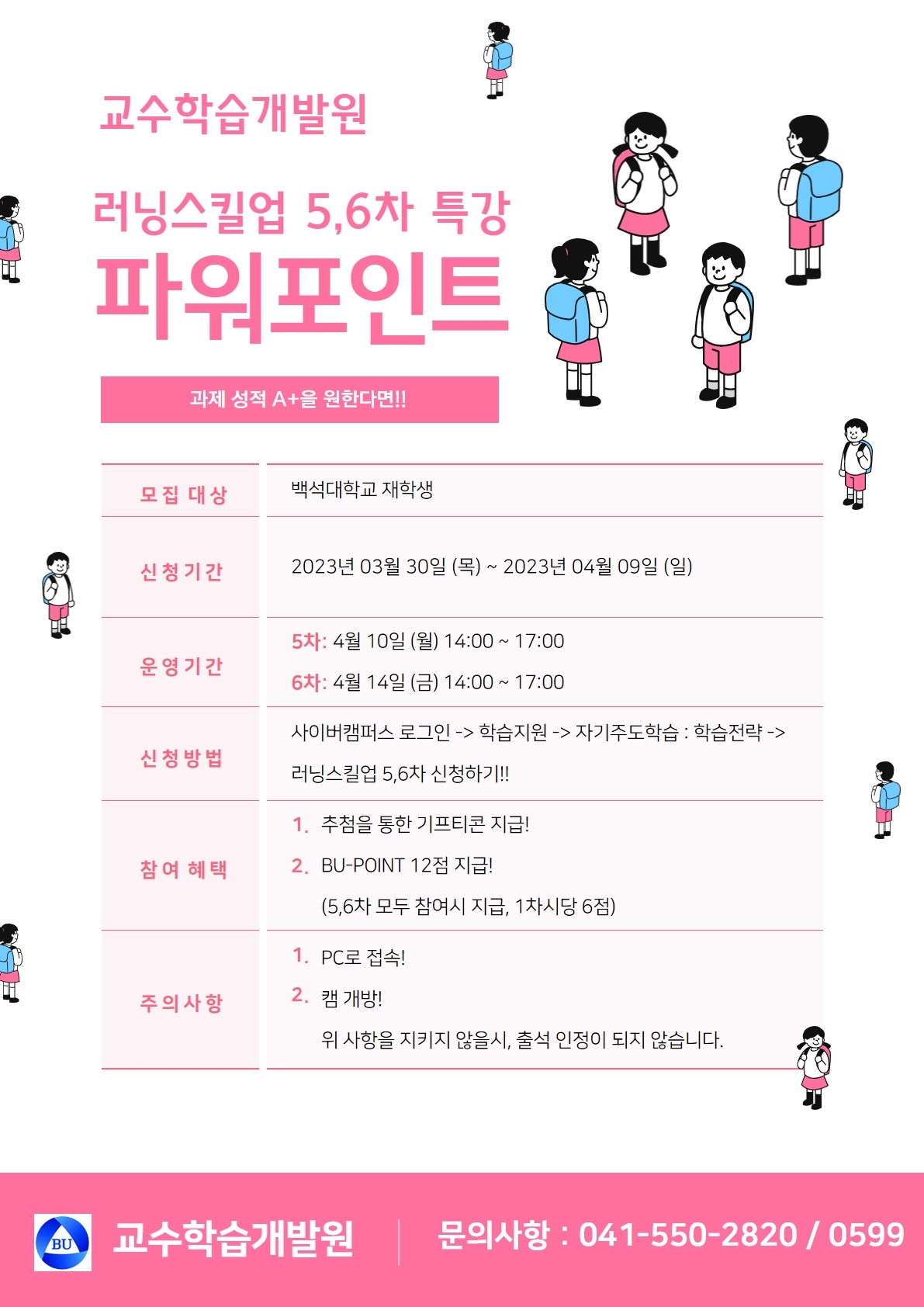  교수학습개발원 러닝스킬업 5,6차 특강 파워포인트 과제 성적 A+을 원한다면!! 모집 대상 백석대학교 재학생 신청기간 2023년 03월 30일 (목) ~ 2023년 04월 09일 (일) 운영기간 5차: 4월 10일 (월) 14:00 ~ 17:00 6차: 4월 14일 (금) 14:00 ~ 17:00 신청방법 사이버캠퍼스 로그인 -> 학습지원 > 자기주도학습 : 학습전략 -> 러닝스킬업 5,6차 신청하기!! 참여혜택 1. 추첨을 통한 기프티콘 지급! 2. BU-POINT 12점 지급! (5,6차 모두 참여시 지급, 1차시당 6점) 주의사항 1. PC로 접속! 2. 캠 개방! 위 사항을 지키지 않을시, 출석 인정이 되지 않습니다. 교수학습개발원 문의사항 : 041-550-2820/0599