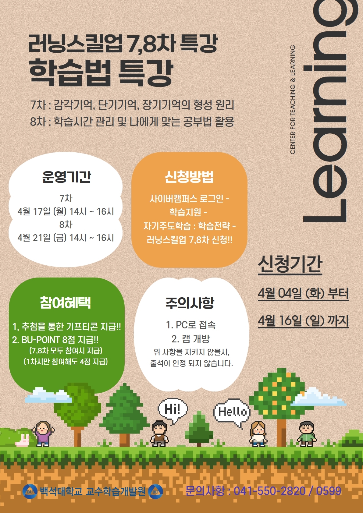 external_image CENTER FOR TEACHING & LEARNING 러닝스킬업 7,8차 특강 학습법 특강 7차: 감각기억, 단기기억, 장기기억의 형성 원리 8차 : 학습시간 관리 및 나에게 맞는 공부법 활용 운영기간 7차 4월 17일 (월) 14시 ~ 16시 8차 4월 21일 (금) 14시 ~ 16시 신청방법 사이버캠퍼스 로그인 - 학습지원 - 자기주도학습 : 학습전략 - 러닝스킬업 7,8차 신청!! 참여혜택 1, 추첨을 통한 기프티콘 지급!! 2. BU-POINT 8점 지급!!(7,8차 모두 참여시 지급) (1차시만 참여해도 4점 지급) 주의사항 1. PC로 접속 2. 캠 개방 위 사항을 지키지 않을시, 출석이 인정 되지 않습니다 Learning 신청기간 4월 04일 (화) 부터 4월 16일(일)까지 백석대학교 교수학습개발원 문의사항 : 041-550-2820/0599