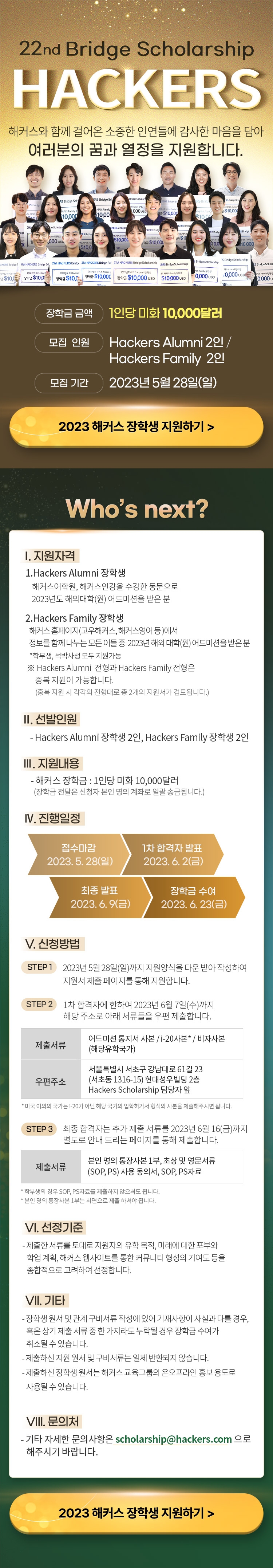 22nd Bridge Scholarship HACKERS 해커스와 함게 걸어온 소중한 인연들에 감사한 마음을 담아 여러분의 꿈과 열정을 지원합니다. 장학금 금액 1인당 미화 10,000달러 모집 인원 Hackers Alumni 2인/ Hackers Family 2인 모집 기간 2023년 5월 28일(일) 2023 해커스 장학생 지원하기 > Who's next? I.지원자격 1.Hackers Alumni 장학생 해커스어학원, 해커스인강을 수강한 동문으로 2023년도 해외대학(원) 어드미션을 받은 분 2.Hackers Family 장학생 해커스 홈페이지(고우해커스, 해커스영어등) 에서 정보를 함께 나누는 모든 이들 중 2023년 해외 대학(원) 어드미션을 받은 분 *학부생, 석박사생 모두 지원가능 ※Hackers Alumni 전형과 Hackers Family 전형은 중복 지원이 가능합니다. (중복 지원 시 각각의 전형대로 총 2개의 지원서가 검토됩니다.) II.선발인원 -Hackers Alumni 장학생 2인, Hackers Family 장학생 2인 III.지원내용 - 해커스 장학금 : 1인당 미화 10,000달러 (장학금 전달은 신청자 본인 명의 계좌로 일괄 송급됩니다.) IV.진행일정 접수마감 2023.5.28(일) 1차 합격자 발표 2023.6.2(금) 최종 발표 2023.6.9(금) 장학금 수여 2023.6.23(금) V.신청방법 STEP1 2023년 5월 28일(일)까지 지원양식을 다운 받아 작성하여 지원서 제출 페이지를 통해 지원합니다. STEP2 1차 합격자에 한하여 2023년 6월 7일(수)까지 해당 주소로 아래 서류들을 우편 제출합니다. 제출서류 어드미션 통지서 사본 /i-20사본*/비자사본(해당유학국가) 우편주소 서울특별시 서초구 강남대로 61길 23(서초동 1316-15) 현대성우빌딩 2층 Hackers Scholarship 담당자 앞 *미국 이외의 국가는 i-20가 아닌 해당 국가의 입학허가서 형식의 사본을 제출해주시면 됩니다. STEP3 최종 합격자는 추가 제출 서류를 2023년 6월 16일(금)까지 별도로 안내 드리는 페이지를 통해 제출합니다. 제출서류 본인 명의 통장사본 1부, 초상 및 영문서류(SOP, PS) 사용 동의서, SOP, PS자료 *학부생의 경우 SOP, PS자료를 제출하지 않으셔도 됩니다. *본인 명의 통장사본 1부는 서면으로 제출 하셔야 됩니다. VI.선정기준 -제출한 서류를 토대로 지원자의 유학 목적, 미래에 대한 포부와 학업 계획, 해커스 웹사이트를 통합 커뮤니티 형성의 기여도 등을 종합적으로 고려하여 선정합니다. VII.기타 -장학생 원서 및 관계 구비서류 작성에 있어 기재사항이 사실과 다를 경우, 혹은 상기 제출 서류 중 한 가지라도 누락될 경우, 혹은 상기 제출 서류 중 한 가지라도 누락될 경우 장학금 수여가 취소될 수 있습니다. -제출하신 지원 원서 및 구비서류는 일체 반환되지 않습니다. -제출하신 장학생 원서는 해커스 교육그룹의 온오프라인 홍보 용도로 사용될 수 있습니다. VIII.문의처 -기타 자세한 문의사항은 scholarshop@hackers.com 으로 해주시기 바랍니다. 2023 해커스 장학생 지원하기>