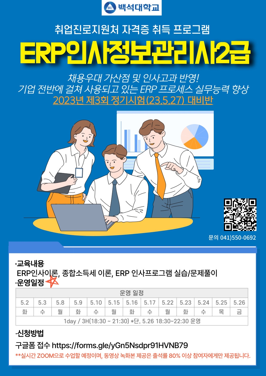  백석대학교 취업진로지원처 자격증 취득 프로그램 ERP 인사정보관리사2급 채용우대 가산점 및 인사고과 반영! 기업 전반에 걸쳐 사용되고 있는 ERP 프로세스 실무능력 향상 2023년 제3회 정기시험(23.5.27) 대비반 QR 코드) 사이트명 : 구글 폼 URL: https://docs.google.com/forms/d/e/1FAIpQLSebKDx-1wNDLOFmrnueirgC3gG3ZxorkDesGi6OxRIx7DpdMA/viewform 문의 041)550-0692 ·교육내용 ERP인사이론, 종합소득세 이론, ERP 인사프로그램 실습/문제풀이 •운영일정· 운영 일정 5.2(화) 5.3(수) 5.8(월) 5.9(화) 5.10(수) 5.15(월) 5.16(화) 5.17(수) 5.22(월) 5.23(화) 5.24(수) 5.25(목) 5.26(금) 1day/3H(18:30~21:30) *단, 5.26 18:30~22:30 운영 •신청방법 구글폼 접수 https://forms.gle/yGn5Nsdpr91HVNB79 **실시간 ZOOM으로 수업할 예정이며, 동영상 녹화본 제공은 출석률 80% 이상 참여자에게만 제공됩니다.