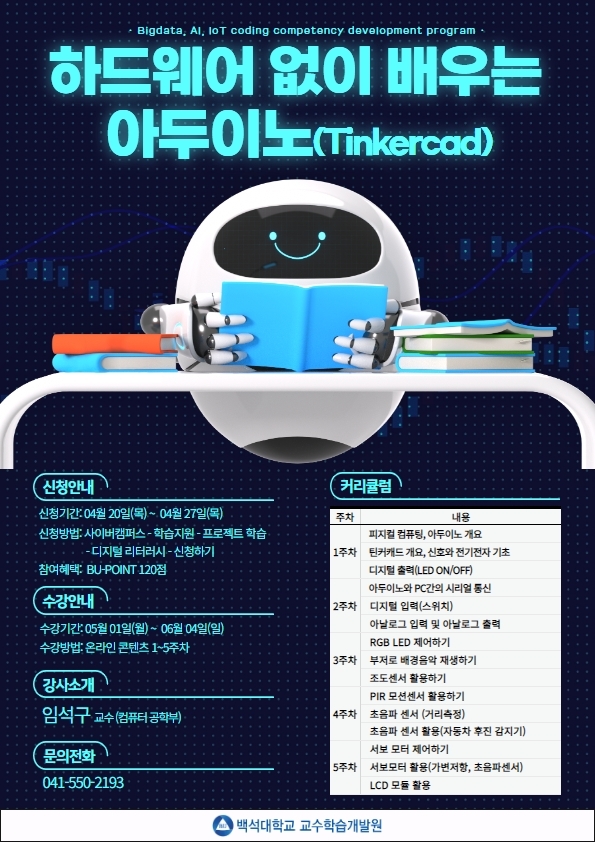  Bigdata, Al, IoT coding competency development program 하드웨어 없이 배우는 아두이노(Tinkercad) 신청기간 : 04월 20일(목) ~ 04월 27일(목) •수강방법: 사이버캠퍼스-GO- 좌측상단 메뉴에서 '공개강좌' 클릭 - 강좌 '참여하기' 클릭 참여혜택: BU-POINT 120점 강사소개 임석구 교수(컴퓨터공학부) 문의전화 041-550-2193 커리큘럼 주차 내용 1강좌 피지컬 컴퓨팅, 아두이노 개요 틴커캐드 개요, 신호와 전기전자 기초 디지털 출력(LED ON/OFF) 2강좌 아두이노와 PC간의 시리얼 통신 디지털 입력(스위치) 아날로그 입력 및 아날로그 출력 3강좌 RGB LED 제어하기 부저로 배경음악 재생하기 조도센서 활용하기 4강좌 PIR 모션센서 활용하기 초음파 센서 (거리측정) 5강좌초음파 센서 활용(자동차 후진 감지기) 서보 모터 제어하기 서보모터 활용(가변저항, 초음파센서) LCD 모듈 활용 백석대학교 교수학습개발원