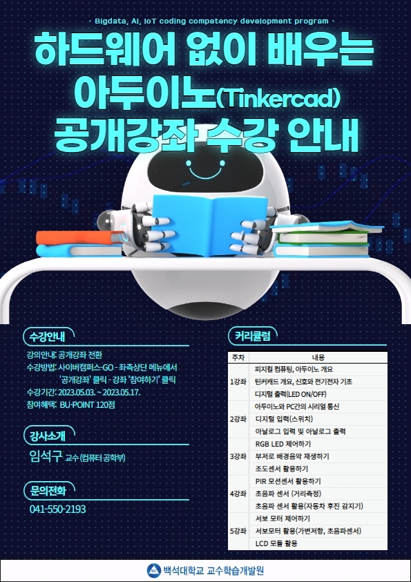  Bigdata, Al, IoT coding competency development program 하드웨어 없이 배우는 아두이노(Tinkercad) 공개강좌수강안내 수강안내 •강의안내: 공개강좌 전환 •수강방법: 사이버캠퍼스-GO- 좌측상단 메뉴에서 '공개강좌' 클릭 - 강좌 '참여하기' 클릭 •수강기간:2023.05.03.~2023.05.17. 참여혜택: BU-POINT 120점 강사소개 임석구 교수(컴퓨터공학부) 문의전화 041-550-2193 커리큘럼 주차 내용 1강좌 피지컬 컴퓨팅, 아두이노 개요 틴커캐드 개요, 신호와 전기전자 기초 디지털 출력(LED ON/OFF) 2강좌 아두이노와 PC간의 시리얼 통신 디지털 입력(스위치) 아날로그 입력 및 아날로그 출력 3강좌 RGB LED 제어하기 부저로 배경음악 재생하기 조도센서 활용하기 4강좌 PIR 모션센서 활용하기 초음파 센서 (거리측정) 5강좌초음파 센서 활용(자동차 후진 감지기) 서보 모터 제어하기 서보모터 활용(가변저항, 초음파센서) LCD 모듈 활용 백석대학교 교수학습개발원