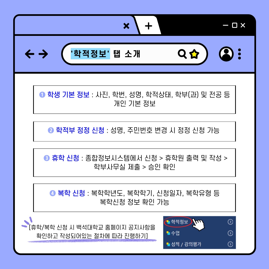 '학적정보' 탭 소개  ❶ 학생 기본 정보 : 사진, 학번, 성명, 학적상태, 학부(과) 및 전공 등  개인 기본 정보  ❷ 학적부 정정 신청 : 성명, 주민번호 변경 시 정정 신청 가능  ❸ 휴학 신청 : 종합정보시스템에서 신청 > 휴학원 출력 및 작성 >  학부사무실 제출 > 승인 확인  ❹ 복학 신청 : 복학학년도, 복학학기, 신청일자, 복학유형 등  복학신청 정보 확인 가능     [휴학/복학 신청 시 백석대학교 홈페이지 공지사항을 학적정보  확인하고 작성되어있는 절차에 따라 진행하기]   수업 / 성적 / 강의평가