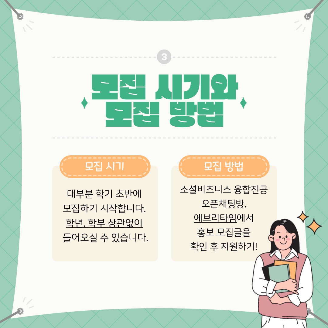 모집 시기  대부분 학기 초반에   모집하기 시작합니다.   학년, 학부 상관없이   들어오실 수 있습니다.     모집 방법  소셜비즈니스 융합전공  오픈채팅방,  에브리타임에서  홍보 모집글을  확인 후 지원하기!