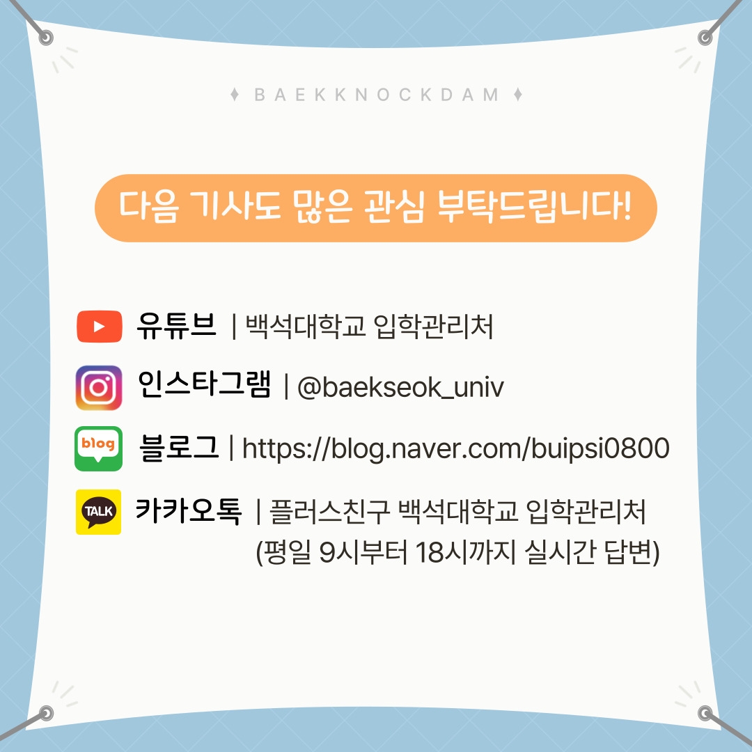 BAEKKNOCKDAM  다음 기사도 많은 관심 부탁드립니다!  유튜브 | 백석대학교 입학관리처  인스타그램 | @baekseok_univ  블로그 | https://blog.naver.com/buipsi0800  카카오톡 | 플러스친구 백석대학교 입학관리처  (평일 9시부터 18시까지 실시간 답변)