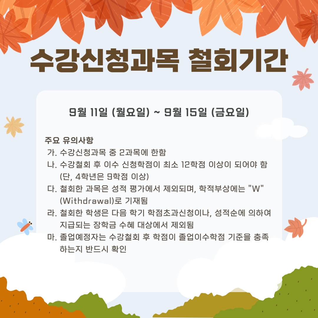 수강신청과목 철회기간 9월 11일 (월요일) ~ 9월 15일 (금요일) 주요 유의사항  가. 수강신청과목 중 2과목에 한함  나. 수강철회 후 이수 신청학점이 최소 12학점 이상이 되어야 함       (단, 4학년은 9학점 이상)  다. 철회한 과목은 성적 평가에서 제외되며, 학적부상에는 