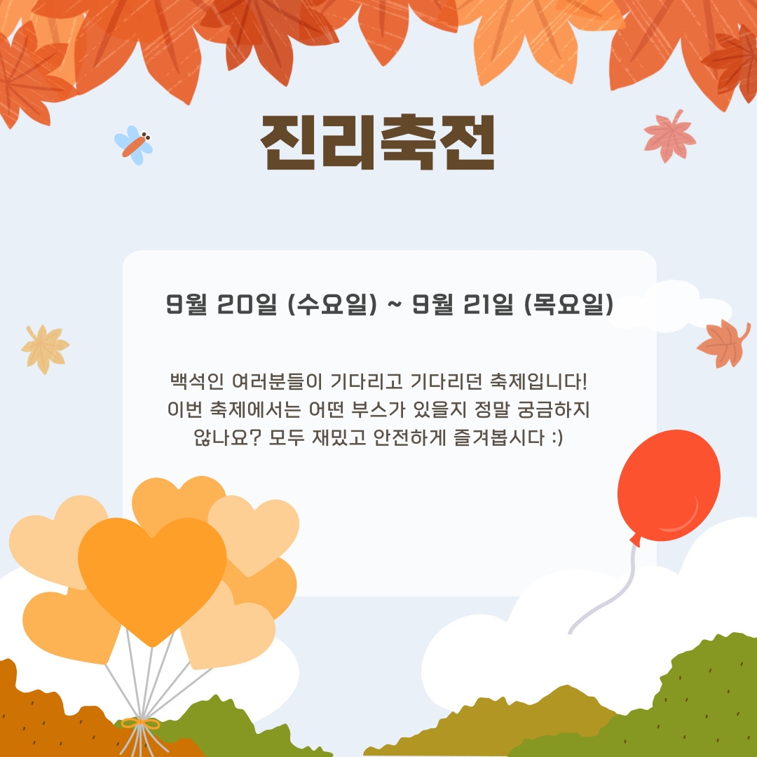  진리축전 9월 20일 (수요일) ~ 9월 21일 (목요일) 백석인 여러분들이 기다리고 기다리던 축제입니다! 이번 축제에서는 어떤 부스가 있을지 정말 궁금하지 않나요? 모두 재밌고 안전하게 즐겨봅시다 :)