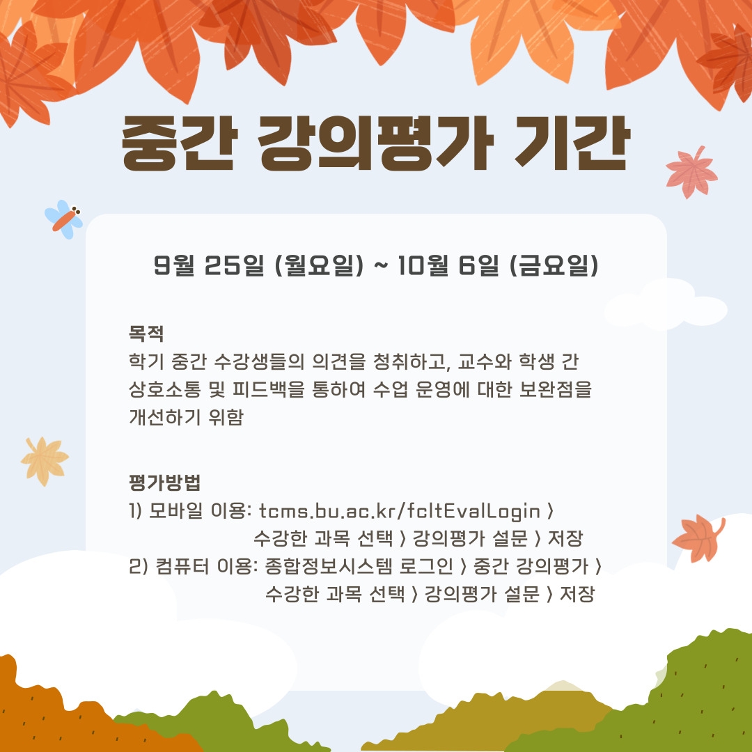  중간 강의평가 기간 9월 25일 (월요일) ~ 10월 6일 (금요일) 목적  학기 중간 수강생들의 의견을 청취하고, 교수와 학생 간 상호소통 및 피드백을 통하여 수업 운영에 대한 보완점을 개선하기 위함 평가방법 1) 모바일 이용: tcms.bu.ac.kr/fcltEvalLogin >                       수강한 과목 선택 > 강의평가 설문 > 저장 2) 컴퓨터 이용: 종합정보시스템 로그인 > 중간 강의평가 >                        수강한 과목 선택 > 강의평가 설문 > 저장