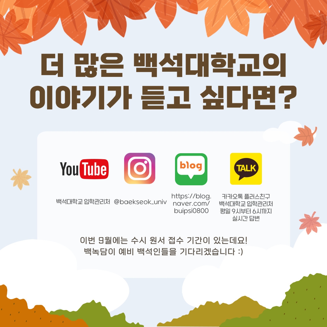 더 많은 백석대학교의 이야기가 듣고 싶다면? 유튜브-백석대학교 입학관리처, 인스타그램-@baekseok_univ, 블로그-https://blog.naver.com/buipsi0800, 카카오톡 플러스친구-백석대학교 입학관리처 평일 9시부터 6시까지 실시간 답변 이번 9월에는 수시 원서 접수 기간이 있는데요! 백녹담이 예비 백석인들을 기다리겠습니다 :)