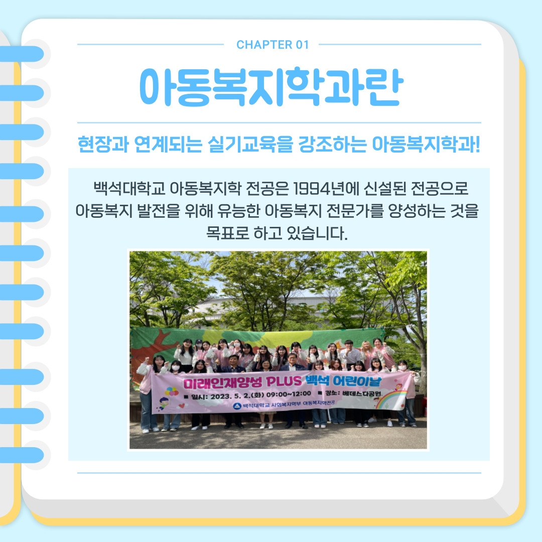 CHAPTER 01 아동복지학과란 현장과 연계되는 실기교육을 강조하는 아동복지학과! 백석대학교 아동복지학 전공은 1994년에 신설된 전공으로  아동복지 발전을 위해 유능한 아동복지 전문가를 양성하는 것을  목표로 하고 있습니다.