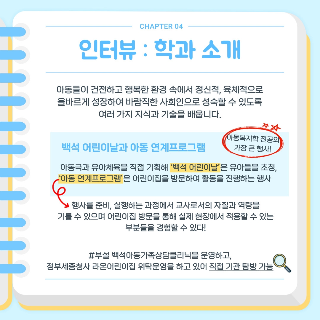 CHAPTER 04 인터뷰 : 학과 소개 아동들이 건전하고 행복한 환경 속에서 정신적, 육체적으로 올바르게 성장하여 바람직한 사회인으로 성숙할 수 있도록 여러 가지 지식과 기술을 배웁니다. 백석 어린이날과 아동 연계프로그램 - 아동복지학 전공의 가장 큰 행사!  아동극과 유아체육을 직접 기획해 ‘백석 어린이날’은 유아들을 초청, ‘아동 연계프로그램’은 어린이집을 방문하여 활동을 진행하는 행사 행사를 준비, 실행하는 과정에서 교사로서의 자질과 역량을 기를 수 있으며 어린이집 방문을 통해 실제 현장에서 적용할 수 있는 부분들을 경험할 수 있다! #부설 백석아동가족상담클리닉을 운영하고, 정부세종청사 라온어린이집 위탁운영을 하고 있어 직접 기관 탐방 가능