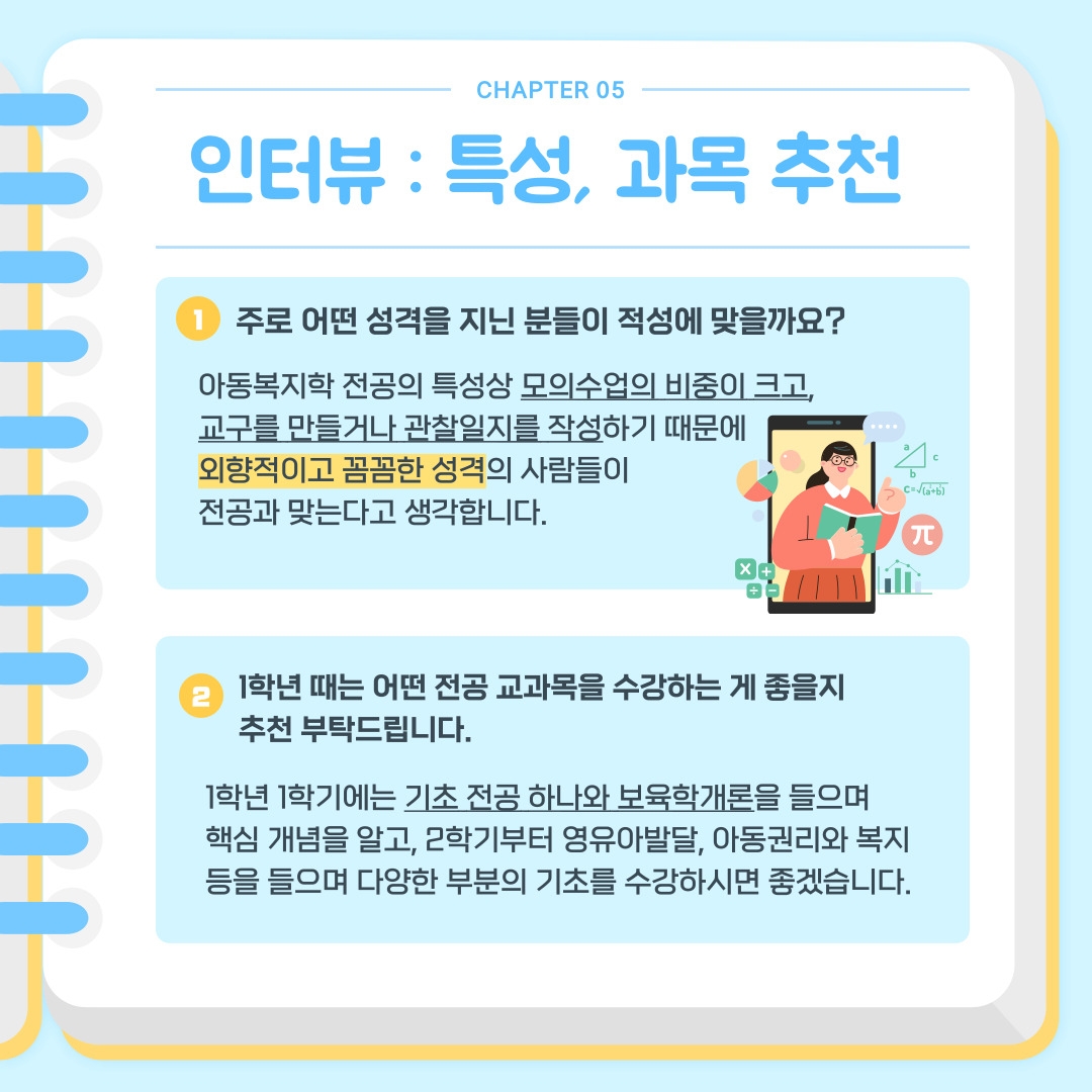 CHAPTER 05 인터뷰 : 특성, 과목 추천 1) 주로 어떤 성격을 지닌 분들이 적성에 맞을까요? 아동복지학 전공의 특성상 모의수업의 비중이 크고, 교구를 만들거나 관찰일지를 작성하기 때문에 외향적이고 꼼꼼한 성격의 사람들이 전공과 맞는다고 생각합니다.  2) 1학년 때는 어떤 전공 교과목을 수강하는 게 좋을지 추천 부탁드립니다. 1학년 1학기에는 기초 전공 하나와 보육학개론을 들으며 핵심 개념을 알고, 2학기부터 영유아발달, 아동권리와 복지 등을 들으며 다양한 부분의 기초를 수강하시면 좋겠습니다.