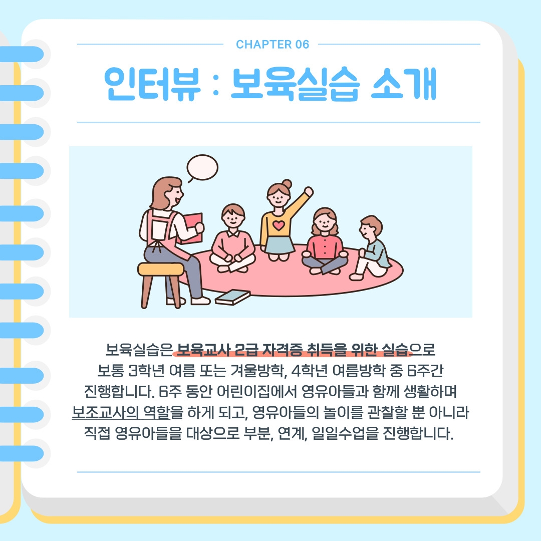 CHAPTER 06 인터뷰 : 보육실습 소개 보육실습은 보육교사 2급 자격증 취득을 위한 실습으로 보통 3학년 여름 또는 겨울방학, 4학년 여름방학 중 6주간 진행합니다. 6주 동안 어린이집에서 영유아들과 함께 생활하며 보조교사의 역할을 하게 되고, 영유아들의 놀이를 관찰할 뿐 아니라 직접 영유아들을 대상으로 부분, 연계, 일일수업을 진행합니다. 
