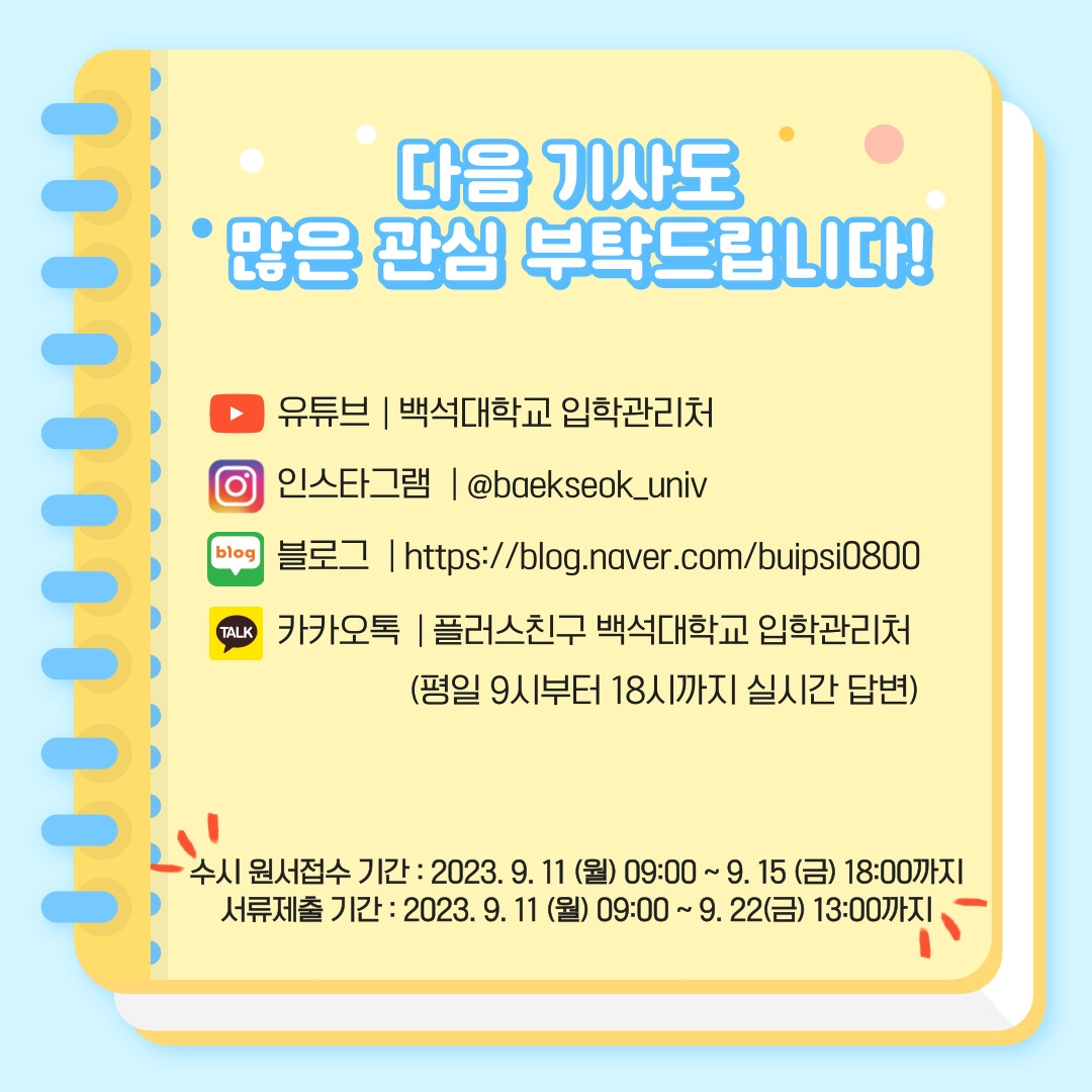 다음 기사도 많은 관심 부탁드립니다! 유튜브 | 백석대학교 입학관리처 인스타그램 | @baekseok_univ 블로그 | https://blog.naver.com/buipsi0800 카카오톡 | 플러스친구 백석대학교 입학관리처 (평일 9시부터 18시까지 실시간 답변) 수시 원서접수 기간 : 2023. 9. 11(월) 09:00 ~ 9. 15(금) 18:00까지 서류제출 기간 : 2023. 9. 11(월) 09:00 ~ 9. 22(금) 13:00까지