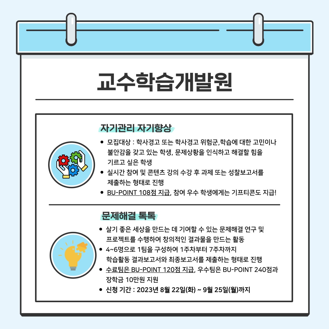 교수학습개발원 자기관리 자기향상 모집대상 : 학사경고 또는 학사경고 위험군,학습에 대한 고민이나 불안감을 갖고 있는 학생, 문제상황을 인식하고 해결할 힘을 기르고 싶은 학생 실시간 참여 및 콘텐츠 강의 수강 후 과제 또는 성찰보고서를 제출하는 형태로 진행 BU-POINT 108점 지급, 참여 우수 학생에게는 기프티콘도 지급!  문제해결 톡톡 살기 좋은 세상을 만드는 데 기여할 수 있는 문제해결 연구 및 프로젝트를 수행하여 창의적인 결과물을 만드는 활동 4~6명으로 1팀을 구성하여 1주차부터 7주차까지 학습활동 결과보고서와 최종보고서를 제출하는 형태로 진행 수료팀은 BU-POINT 120점 지급, 우수팀은 BU-POINT 240점과장학금 10만원 지원  신청 기간 : 2023년 8월 22일(화) ~ 9월 25일(월)까지