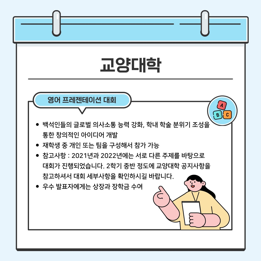 교양대학 영어 프레젠테이션 대회 백석인들의 글로벌 의사소통 능력 강화, 학내 학술 분위기 조성을 통한 창의적인 아이디어 개발 재학생 중 개인 또는 팀을 구성해서 참가 가능 참고사항 : 2021년과 2022년에는 서로 다른 주제를 바탕으로 대회가 진행되었습니다. 2학기 중반 정도에 교양대학 공지사항을 참고하셔서 대회 세부사항을 확인하시길 바랍니다. 우수 발표자에게는 상장과 장학금 수여