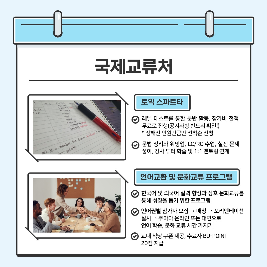 국제교류처 토익 스파르타 레벨 테스트를 통한 분반 활동, 참가비 전액 무료로 진행(공지사항 반드시 확인!) * 정해진 인원만큼만 선착순 신청 문법 정리와 워밍업, LC/RC 수업, 실전 문제 풀이, 강사 튜터 학습 및 1:1 멘토링 연계  언어교환 및 문화교류 프로그램 한국어 및 외국어 실력 향상과 상호 문화교류를 통해 성장을 돕기 위한 프로그램 언어권별 참가자 모집 → 매칭 → 오리엔테이션 실시 → 주마다 온라인 또는 대면으로 언어 학습, 문화 교류 시간 가지기 교내 식당 쿠폰 제공, 수료자 BU-POINT 20점 지급