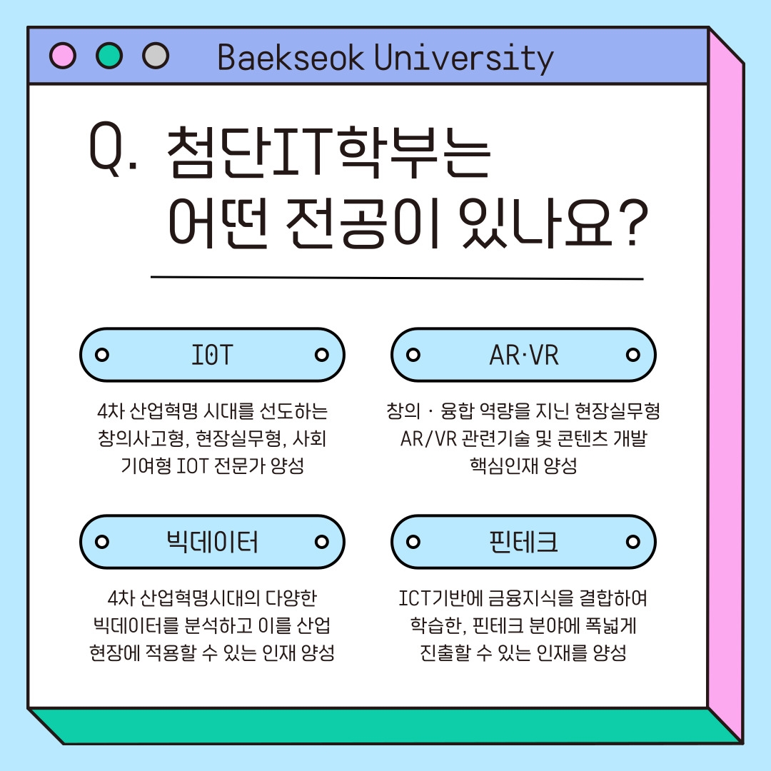 Baekseok University 첨단IT학부는 어떤 전공이 있나요? I0T - 4차 산업혁명 시대를 선도하는 창의사고형, 현장실무형, 사회 기여형 IOT 전문가 양성 AR&middot;VR - 창의‧융합 역량을 지닌 현장실무형 AR/VR 관련기술 및 콘텐츠 개발 핵심인재 양성 빅데이터 - 4차 산업혁명시대의 다양한 빅데이터를 분석하고 이를 산업 현장에 적용할 수 있는 인재 양성 핀테크 - ICT기반에 금융지식을 결합하여 학습한, 핀테크 분야에 폭넓게 진출할 수 있는 인재를 양성