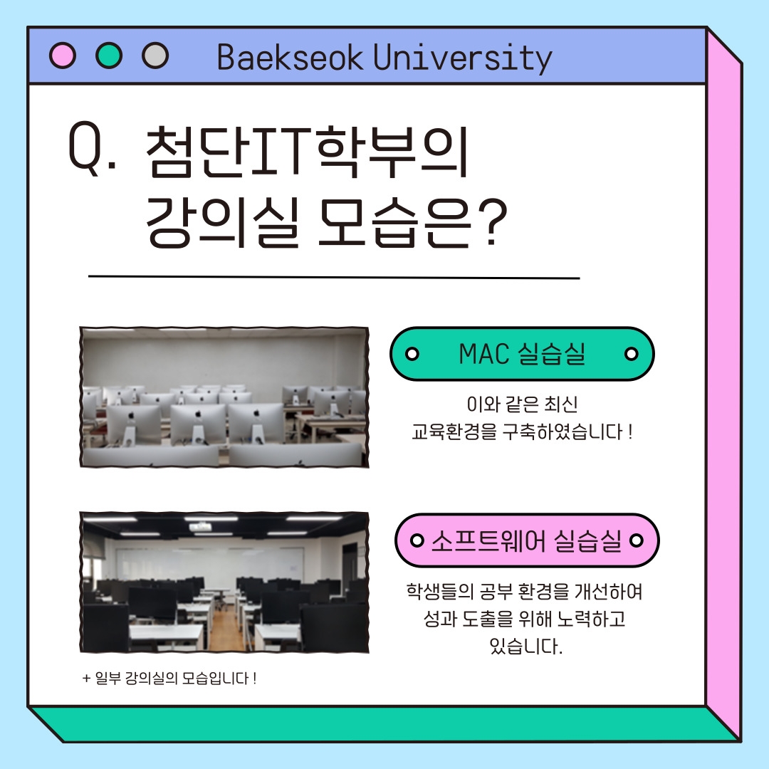 Baekseok University 첨단IT학부의 강의실 모습은? MAC 실습실 &nbsp;이와 같은 최신&nbsp; 교육환경을 구축하였습니다 ! 소프트웨어 실습실 학생들의 공부 환경을 개선하여&nbsp; 성과 도출을 위해 노력하고&nbsp; 있습니다. + 일부 강의실의 모습입니다 !