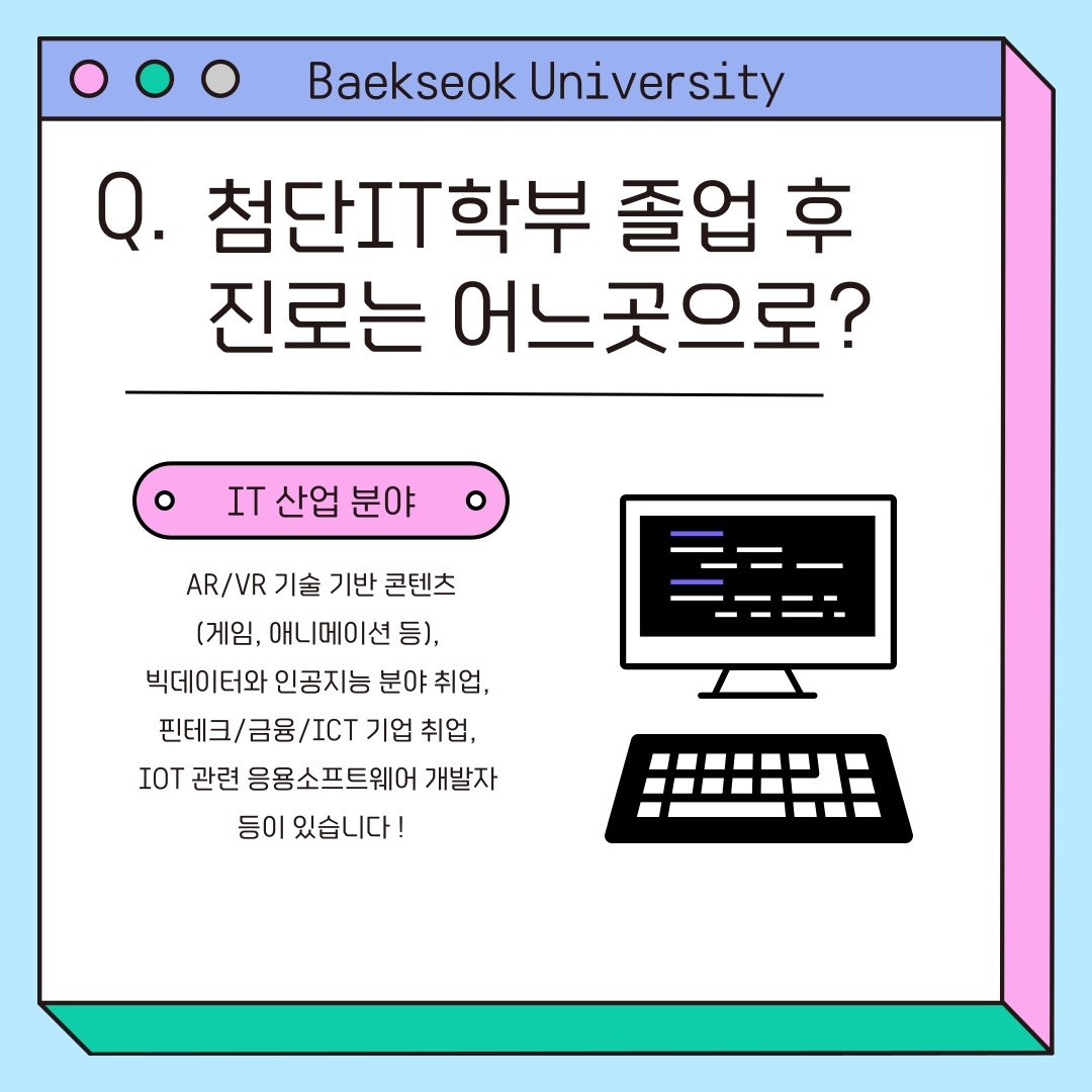 Baekseok University 첨단IT학부 졸업 후 진로는 어느곳으로? IT 산업 분야 AR/VR 기술 기반 콘텐츠 (게임, 애니메이션 등),&nbsp; 빅데이터와 인공지능 분야 취업,&nbsp; 핀테크/금융/ICT 기업 취업,&nbsp; IOT 관련 응용소프트웨어 개발자&nbsp; 등이 있습니다 !