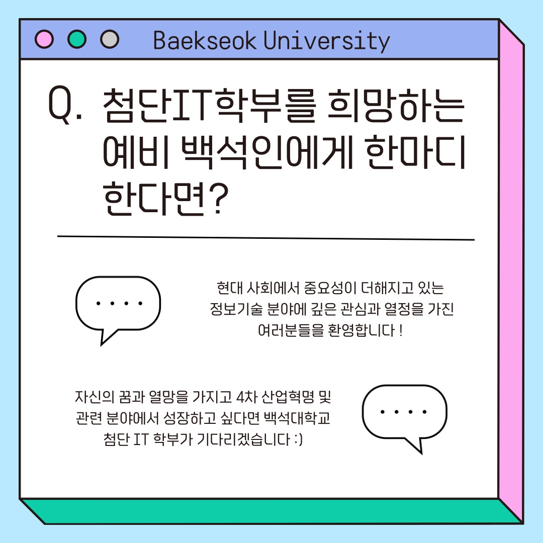 Baekseok University 첨단IT학부를 희망하는 예비 백석인에게 한마디 한다면? 현대 사회에서 중요성이&nbsp;더해지고 있는&nbsp; 정보기술 분야에 깊은 관심과 열정을 가진 여러분들을 환영합니다 !&nbsp; 자신의 꿈과 열망을 가지고 4차 산업혁명 및 관련 분야에서 성장하고 싶다면 백석대학교 첨단 IT 학부가 기다리겠습니다 :)