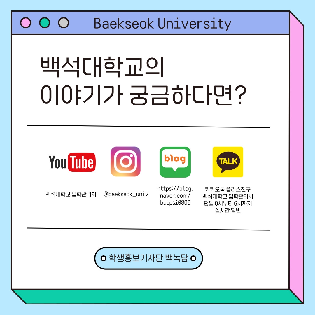 Baekseok University 백석대학교의 이야기가 궁금하다면? 유튜브-백석대학교 입학관리처, 인스타그램-@baekseok_univ, 블로그-https://blog.naver.com/buipsi0800, 카카오톡 플러스친구-백석대학교 입학관리처 평일 9시부터 6시까지 실시간 답변 학생홍보기자단 백녹담