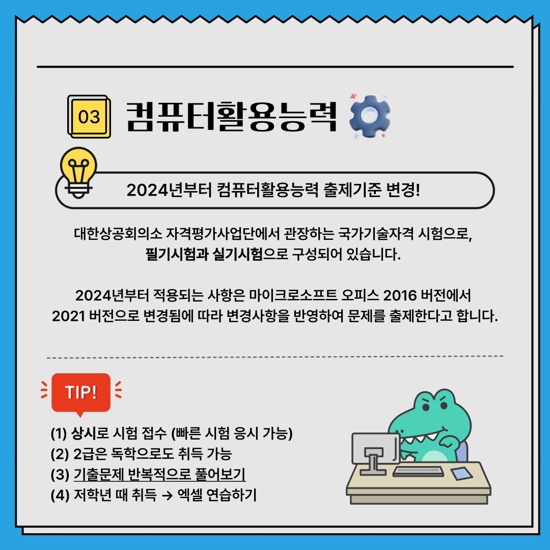 03 컴퓨터활용능력 2024년부터 컴퓨터활용능력 출제기준 변경! 대한상공회의소 자격평가사업단에서 관장하는 국가기술자격 시험으로,  필기시험과 실기시험으로 구성되어 있습니다.  2024년부터 적용되는 사항은 마이크로소프트 오피스 2016 버전에서  2021 버전으로 변경됨에 따라 변경사항을 반영하여 문제를 출제한다고 합니다. TIP! (1) 상시로 시험 접수 (빠른 시험 응시 가능) (2) 2급은 독학으로도 취득 가능 (3) 기출문제 반복적으로 풀어보기 (4) 저학년 때 취득 → 엑셀 연습하기