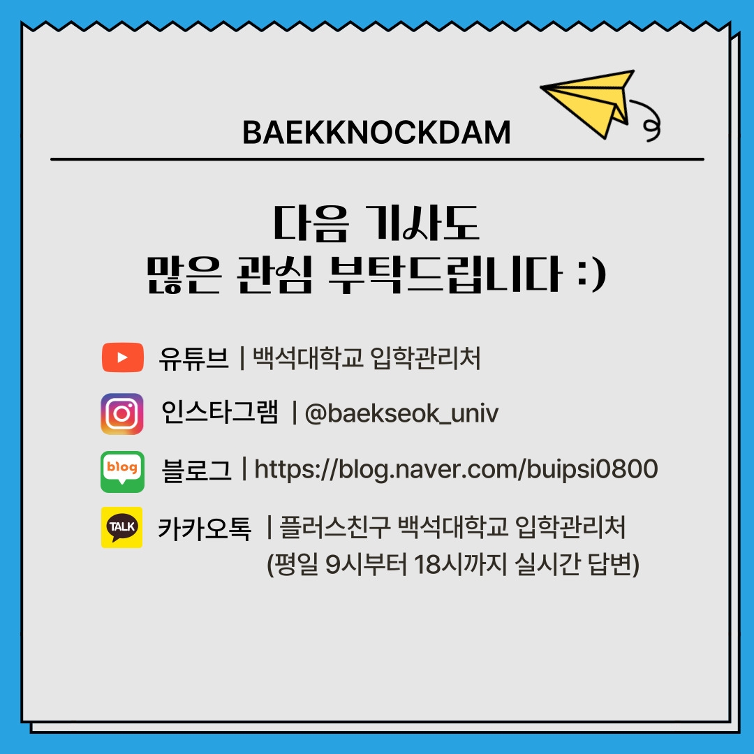 BAEKKNOCKDAM 다음 기사도 많은 관심 부탁드립니다 :) 유튜브 | 백석대학교 입학관리처 인스타그램 | @baekseok_univ 블로그 | https://blog.naver.com/buipsi0800 카카오톡 | 플러스친구 백석대학교 입학관리처 (평일 9시부터 18시까지 실시간 답변)