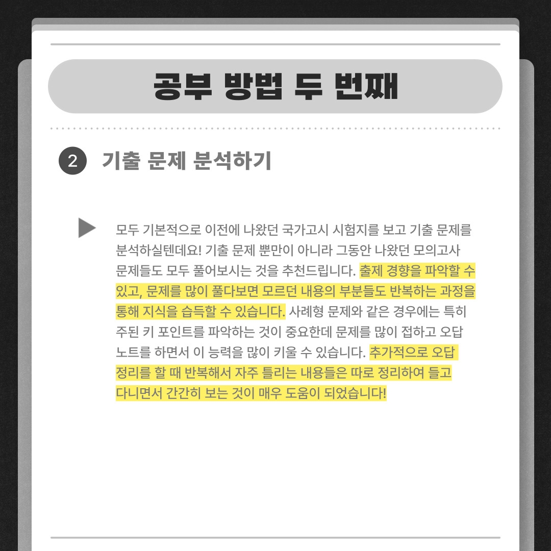 공부 방법 두 번째 기출 문제 분석하기 모두 기본적으로 이전에 나왔던 국가고시 시험지를 보고 기출 문제를 분석하실텐데요! 기출 문제 뿐만이 아니라 그동안 나왔던 모의고사  문제들도 모두 풀어보시는 것을 추천드립니다. 출제 경향을 파악할 수 있고, 문제를 많이 풀다보면 모르던 내용의 부분들도 반복하는 과정을 통해 지식을 습득할 수 있습니다. 사례형 문제와 같은 경우에는 특히 주된 키 포인트를 파악하는 것이 중요한데 문제를 많이 접하고 오답 노트를 하면서 이 능력을 많이 키울 수 있습니다. 추가적으로 오답  정리를 할 때 반복해서 자주 틀리는 내용들은 따로 정리하여 들고 다니면서 간간히 보는 것이 매우 도움이 되었습니다!