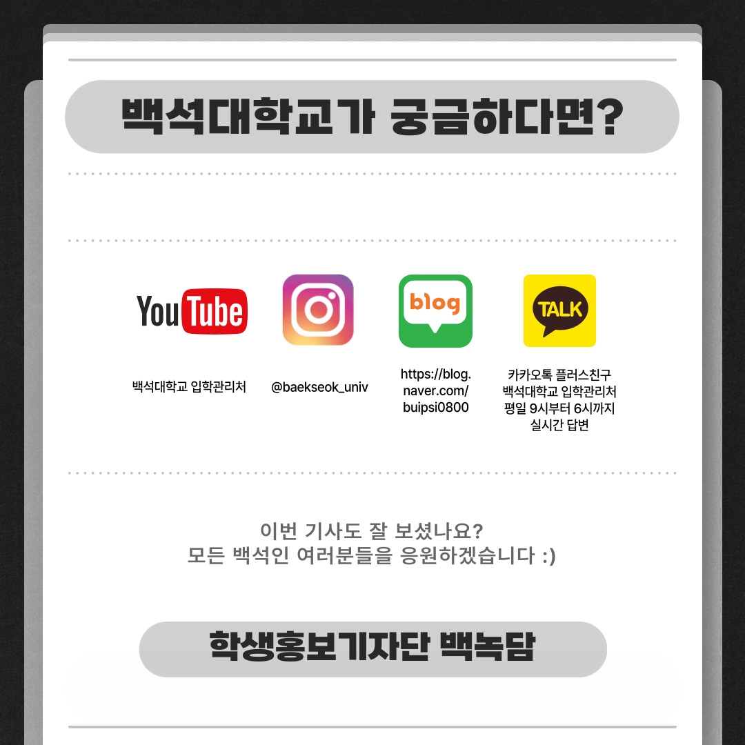 백석대학교가 궁금하다면? 유튜브-백석대학교 입학관리처, 인스타그램-@baekseok_univ, 블로그-https://blog.naver.com/buipsi0800, 카카오톡 플러스친구-백석대학교 입학관리처 평일 9시부터 6시까지 실시간 답변 이번 기사도 잘 보셨나요? 모든 백석인 여러분들을 응원하겠습니다 :) 학생홍보기자단 백녹담