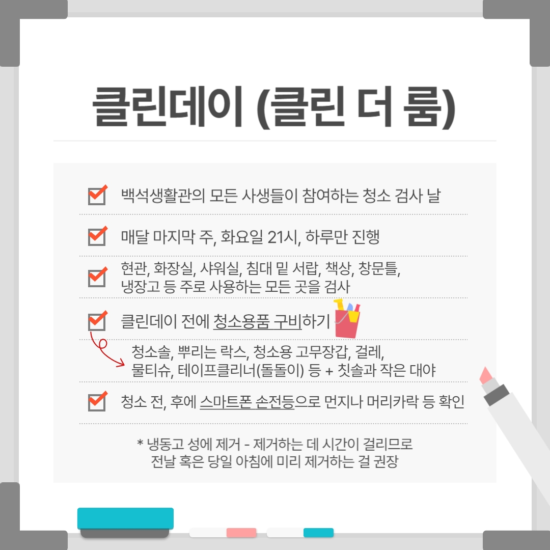 클린데이 (클린 더 룸) 백석생활관의 모든 사생들이 참여하는 청소 검사 날 매달 마지막 주, 화요일 21시, 하루만 진행 현관, 화장실, 샤워실, 침대 밑 서랍, 책상, 창문틀, 냉장고 등 주로 사용하는 모든 곳을 검사 클린데이 전에 청소용품 구비하기 청소솔, 뿌리는 락스, 청소용 고무장갑, 걸레, 물티슈, 테이프클리너(돌돌이) 등 + 칫솔과 작은 대야 청소 전, 후에 스마트폰 손전등으로 먼지나 머리카락 등 확인 * 냉동고 성에 제거 - 제거하는 데 시간이 걸리므로 전날 혹은 당일 아침에 미리 제거하는 걸 권장