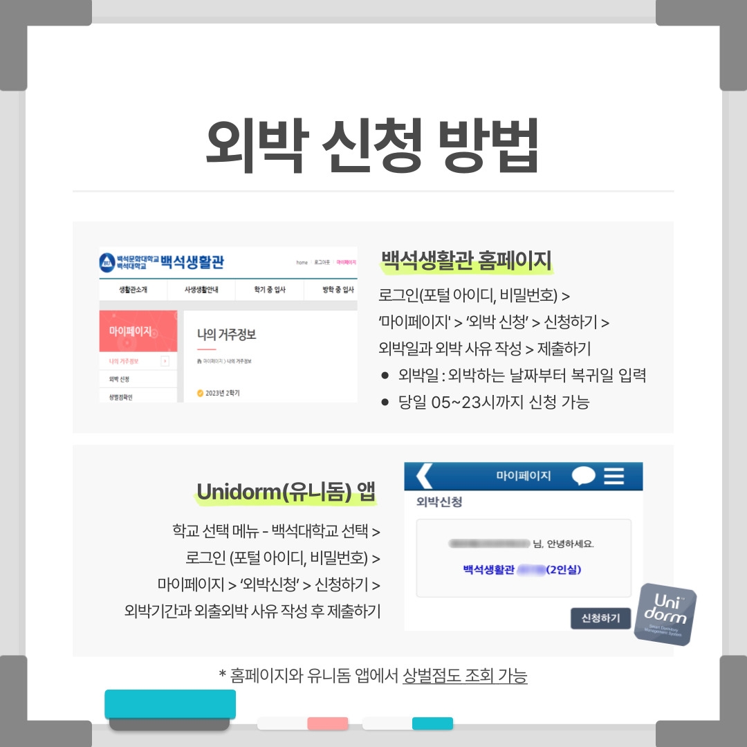 외박 신청 방법 / 백석문화대학교 백석대학교 백석생활관 home 로그아웃 마이페이지 생활관소개 사생생활안내 학기 중 입사 방학 중 입사 마이페이지 나의 거주정보 외박 신청 상벌점확인 나의 거주정보 마이페이지 > 나의 거주정보 2023년 2학기 백석생활관 홈페이지 로그인(포털 아이디, 비밀번호) > ‘마이페이지' > ‘외박 신청’ > 신청하기 > 외박일과 외박 사유 작성 > 제출하기 외박일 : 외박하는 날짜부터 복귀일 입력 당일 05~23시까지 신청 가능 Unidorm(유니돔) 앱 학교 선택 메뉴 - 백석대학교 선택 > 로그인 (포털 아이디, 비밀번호) > 마이페이지 > ‘외박신청’ > 신청하기 > 외박기간과 외출외박 사유 작성 후 제출하기 마이페이지 외박신청 님, 안녕하세요. 백석생활관 (2인실) 신청하기 Unidorm * 홈페이지와 유니돔 앱에서 상벌점도 조회 가능