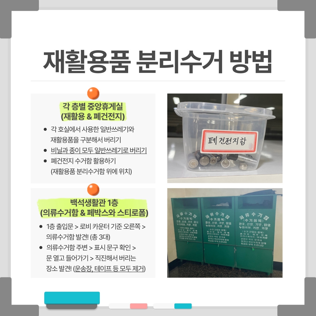 재활용품 분리수거 방법 각 층별 중앙휴게실 (재활용 & 폐건전지) / 폐건전지함 각 호실에서 사용한 일반쓰레기와 재활용품을 구분해서 버리기 비닐과 종이 모두 일반쓰레기로 버리기 폐건전지 수거함 활용하기 (재활용품 분리수거함 위에 위치) 백석생활관 1층 (의류수거함 & 페박스와 스티로폼) 1층 출입문 > 로비 카운터 기준 오른쪽 > 의류수거함 발견! (총 3대) 의류수거함 주변 > 표시 문구 확인 > 문 열고 들어가기 > 직진해서 버리는 장소 발견! (운송장, 테이프 등 모두 제거) 의류수거함 (수거품목) 헌옷, 신발, 가방, 담요, 누비이불, 커텐, 카펫 (수거 안되는 품목) 솜이불, 베개, 방석, 롤라스케이트, 바퀴가방 신발은 짝을 맞추어 묶거나 비닐봉지에 담아 투입을 부탁드립니다