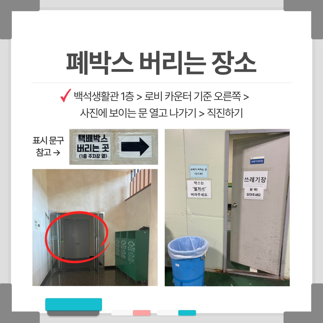 폐박스 버리는 장소 백석생활관 1층 > 로비 카운터 기준 오른쪽 > 사진에 보이는 문 열고 나가기 > 직진하기 표시 문구 참고 → 택배박스 버리는 곳 (1층 주차장 옆) 쓰레기 버리는 곳 (안으로) 박스는 “펼쳐서” 버려주세요. 쓰레기처리장 쓰레기장 문 꼭! 닫아주세요