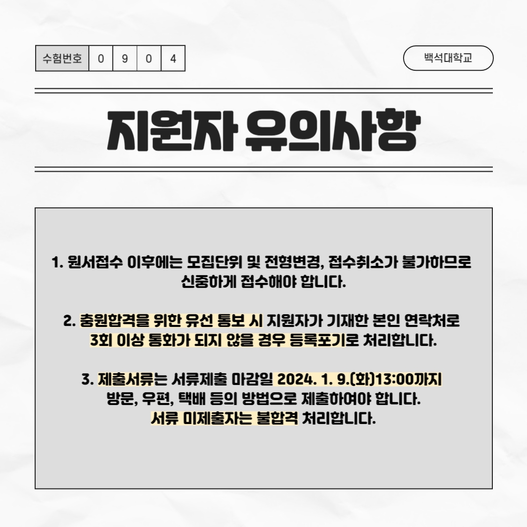 다음은 지원자 유의사항입니다.     첫 번째, 원서접수 이후에는 모집단위 및 전형 변경, 접수 취소가 불가하므로   신중하게 접수해야 합니다.     두 번째, 충원 합격을 위한 유선 통보 시 지원자가 기재한 본인 연락처로   3회 이상 통화가 되지 않을 경우 등록 포기로 처리합니다.     세 번째, 제출서류는 서류 제출 마감일 2024. 1. 9.(화) 13:00까지 방문, 우편, 택배 등의 방법으로 제출하여야 합니다.   서류 미제출자는 불합격 처리합니다.
