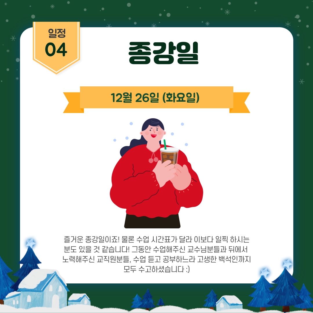 일정 04  종강일 12월 26일 (화요일)  즐거운 종강일이죠! 물론 수업 시간표가 달라 이보다 일찍 하시는 분도 있을 것 같습니다! 그동안 수업해주신 교수님분들과 뒤에서  노력해주신 교직원분들, 수업 듣고 공부하느라 고생한 백석인까지 모두 수고하셨습니다 :)