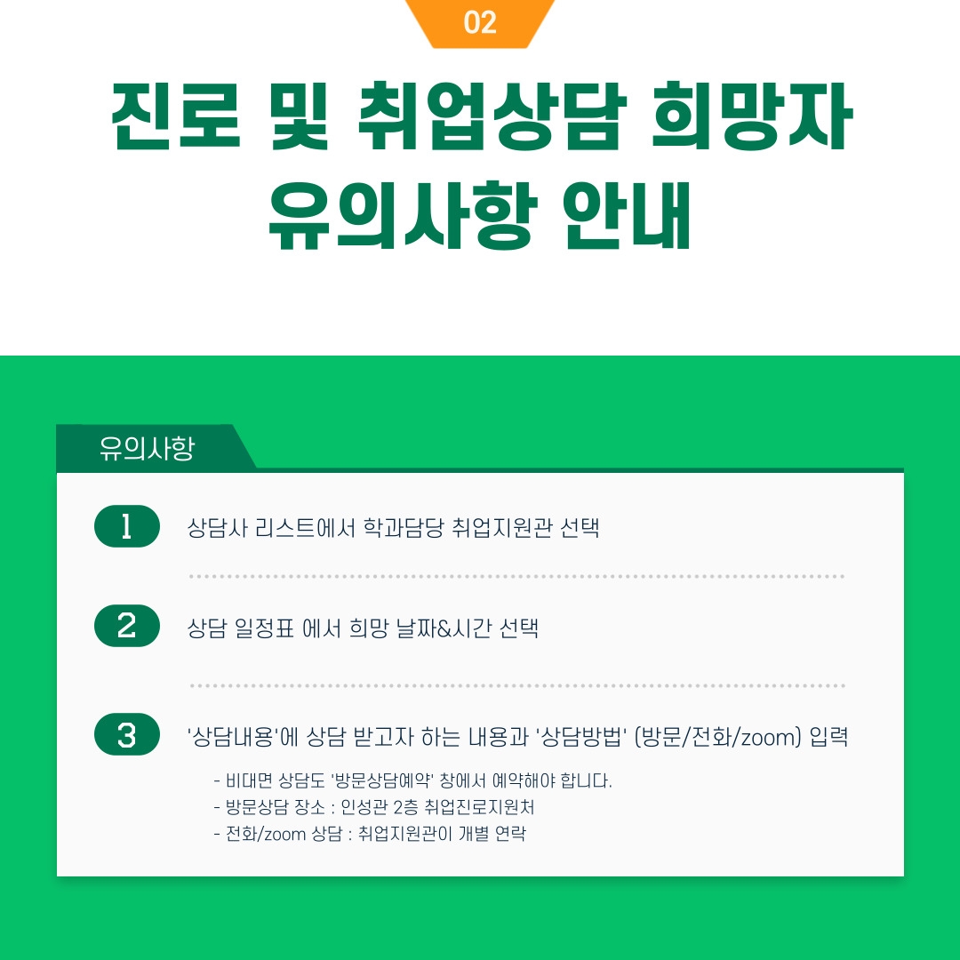 진로 및 취업상담 희망자 유의사항 안내 유의사항 1 상담사 리스트에서 학과담당 취업지원관 선택 2 상담 일정표 에서 희망 날짜&시간 선택 3 '상담내용'에 상담 받고자 하는 내용과 '상담방법' (방문/전화/zoom) 입력 - 비대면 상담도 '방문상담예약' 창에서 예약해야 합니다. - 방문상담 장소 : 인성관 2층 취업진로지원처　　　　　　　　　　　　　　　　　　 - 전화/zoom 상담 : 취업지원관이 개별 연락 