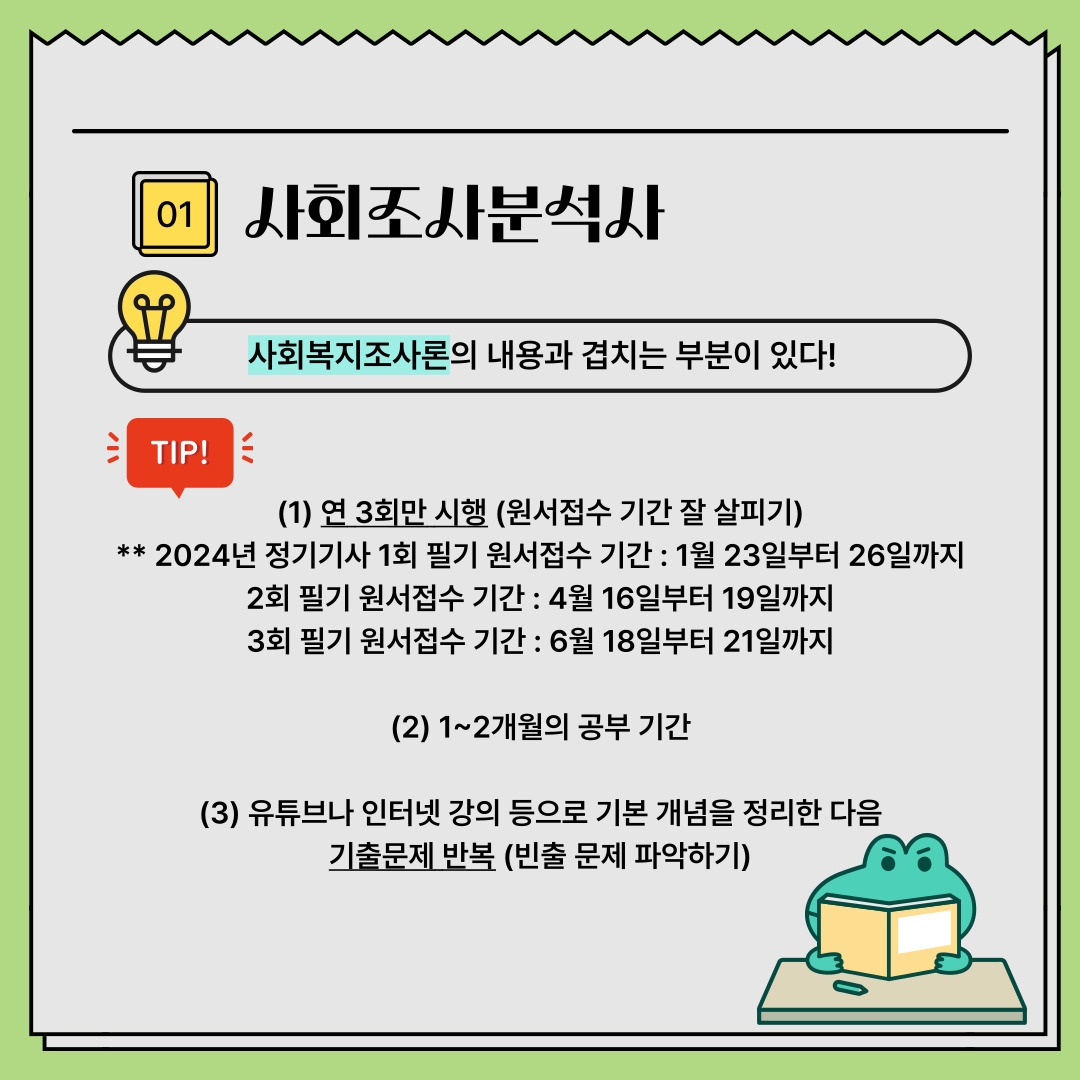 01 사회조사분석사 TIP! 사회복지조사론의 내용과 겹치는 부분이 있다! (1) 연 3회만 시행 (원서접수 기간 잘 살피기) ** 2024년 정기기사 1회 필기 원서접수 기간 : 1월 23일부터 26일까지 2회 필기 원서접수 기간 : 4월 16일부터 19일까지 3회 필기 원서접수 기간 : 6월 18일부터 21일까지 (2) 1~2개월의 공부 기간 (3) 유튜브나 인터넷 강의 등으로 기본 개념을 정리한 다음 기출문제 반복 (빈출 문제 파악하기) 01 사회조사분석사 TIP! 사회복지조사론의 내용과 겹치는 부분이 있다! (1) 연 3회만 시행 (원서접수 기간 잘 살피기) ** 2024년 정기기사 1회 필기 원서접수 기간 : 1월 23일부터 26일까지 2회 필기 원서접수 기간 : 4월 16일부터 19일까지 3회 필기 원서접수 기간 : 6월 18일부터 21일까지 (2) 1~2개월의 공부 기간 (3) 유튜브나 인터넷 강의 등으로 기본 개념을 정리한 다음 기출문제 반복 (빈출 문제 파악하기)