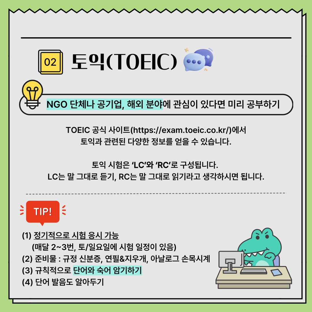 02 토익(TOEIC) NGO 단체나 공기업, 해외 분야에 관심이 있다면 미리 공부하기 TOEIC 공식 사이트(https://exam.toeic.co.kr/)에서 토익과 관련된 다양한 정보를 얻을 수 있습니다. 토익 시험은 ‘LC’와 ‘RC’로 구성됩니다. LC는 말 그대로 듣기, RC는 말 그대로 읽기라고 생각하시면 됩니다. TIP! (1) 정기적으로 시험 응시 가능 (매달 2~3번, 토/일요일에 시험 일정이 있음) (2) 준비물 : 규정 신분증, 연필&지우개, 아날로그 손목시계 (3) 규칙적으로 단어와 숙어 암기하기 (4) 단어 발음도 알아두기 02 토익(TOEIC) NGO 단체나 공기업, 해외 분야에 관심이 있다면 미리 공부하기 TOEIC 공식 사이트(https://exam.toeic.co.kr/)에서 토익과 관련된 다양한 정보를 얻을 수 있습니다. 토익 시험은 ‘LC’와 ‘RC’로 구성됩니다. LC는 말 그대로 듣기, RC는 말 그대로 읽기라고 생각하시면 됩니다. TIP! (1) 정기적으로 시험 응시 가능 (매달 2~3번, 토/일요일에 시험 일정이 있음) (2) 준비물 : 규정 신분증, 연필&지우개, 아날로그 손목시계 (3) 규칙적으로 단어와 숙어 암기하기 (4) 단어 발음도 알아두기