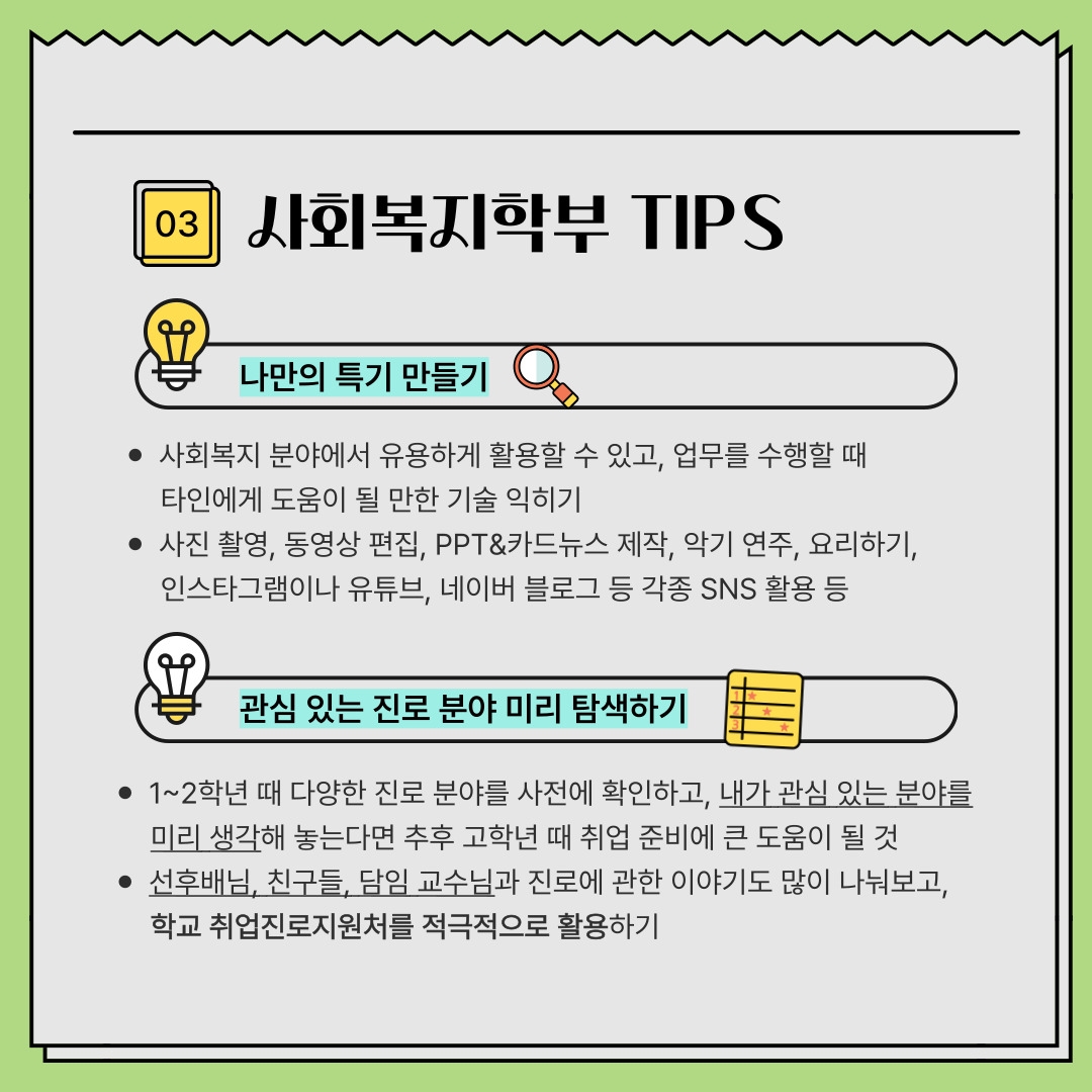 03 사회복지학부 TIPS 나만의 특기 만들기 - 사회복지 분야에서 유용하게 활용할 수 있고, 업무를 수행할 때 타인에게 도움이 될 만한 기술 익히기 - 사진 촬영, 동영상 편집, PPT&카드뉴스 제작, 악기 연주, 요리하기, 인스타그램이나 유튜브, 네이버 블로그 등 각종 SNS 활용 등 관심 있는 진로 분야 미리 탐색하기 - 1~2학년 때 다양한 진로 분야를 사전에 확인하고, 내가 관심 있는 분야를 미리 생각해 놓는다면 추후 고학년 때 취업 준비에 큰 도움이 될 것 - 선후배님, 친구들, 담임 교수님과 진로에 관한 이야기도 많이 나눠보고, 학교 취업진로지원처를 적극적으로 활용하기 03 사회복지학부 TIPS 나만의 특기 만들기 - 사회복지 분야에서 유용하게 활용할 수 있고, 업무를 수행할 때 타인에게 도움이 될 만한 기술 익히기 - 사진 촬영, 동영상 편집, PPT&카드뉴스 제작, 악기 연주, 요리하기, 인스타그램이나 유튜브, 네이버 블로그 등 각종 SNS 활용 등 관심 있는 진로 분야 미리 탐색하기 - 1~2학년 때 다양한 진로 분야를 사전에 확인하고, 내가 관심 있는 분야를 미리 생각해 놓는다면 추후 고학년 때 취업 준비에 큰 도움이 될 것 - 선후배님, 친구들, 담임 교수님과 진로에 관한 이야기도 많이 나눠보고, 학교 취업진로지원처를 적극적으로 활용하기