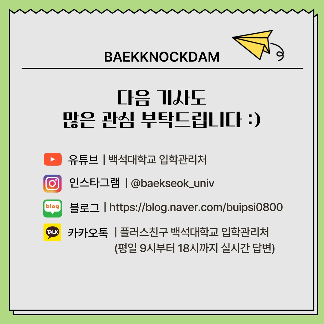 BAEKKNOCKDAM 다음 기사도 많은 관심 부탁드립니다 :) 유튜브 | 백석대학교 입학관리처 인스타그램 | @baekseok_univ 블로그 | https://blog.naver.com/buipsi0800 카카오톡 | 플러스친구 백석대학교 입학관리처 (평일 9시부터 18시까지 실시간 답변) BAEKKNOCKDAM 다음 기사도 많은 관심 부탁드립니다 :) 유튜브 | 백석대학교 입학관리처 인스타그램 | @baekseok_univ 블로그 | https://blog.naver.com/buipsi0800 카카오톡 | 플러스친구 백석대학교 입학관리처 (평일 9시부터 18시까지 실시간 답변)