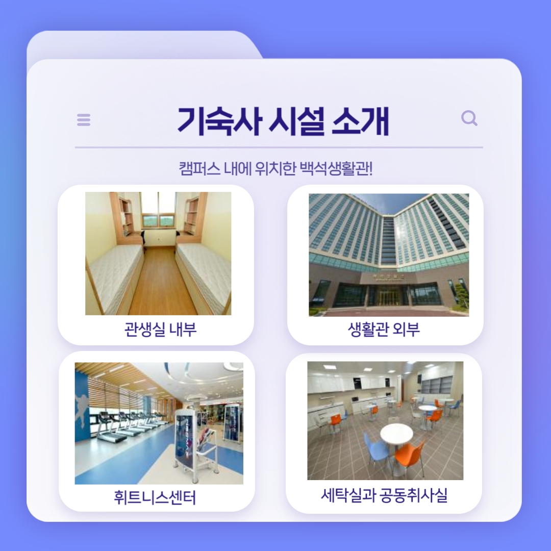 기숙사 시설 소개 캠퍼스 내에 위치한 백석생활관! 관생실 내부 생활관 외부 휘트니스센터 세탁실과 공동취사실 기숙사 시설 소개 캠퍼스 내에 위치한 백석생활관! 관생실 내부 생활관 외부 휘트니스센터 세탁실과 공동취사실