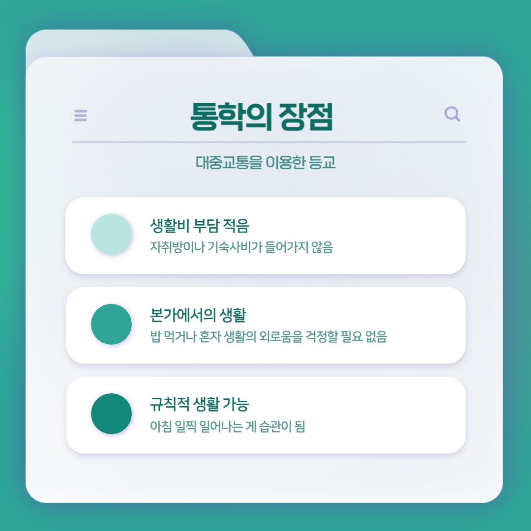 통학의 장점 대중교통을 이용한 등교 생활비 부담 적음 자취방이나 기숙사비가 들어가지 않음 본가에서의 생활 밥 먹거나 혼자 생활의 외로움을 걱정할 필요 없음 규칙적 생활 가능 아침 일찍 일어나는 게 습관이 됨 통학의 장점 대중교통을 이용한 등교 생활비 부담 적음 자취방이나 기숙사비가 들어가지 않음 본가에서의 생활 밥 먹거나 혼자 생활의 외로움을 걱정할 필요 없음 규칙적 생활 가능 아침 일찍 일어나는 게 습관이 됨